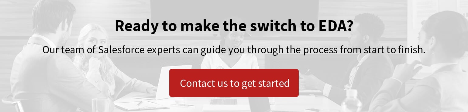 Ready to make the switch to Salesforce EDA? Our team of experts can guide you through the process from start to finish. Click to contact the team.